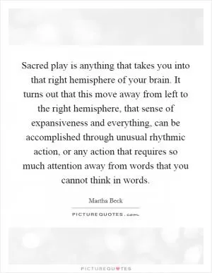 Sacred play is anything that takes you into that right hemisphere of your brain. It turns out that this move away from left to the right hemisphere, that sense of expansiveness and everything, can be accomplished through unusual rhythmic action, or any action that requires so much attention away from words that you cannot think in words Picture Quote #1