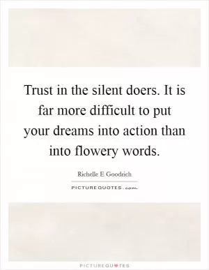 Trust in the silent doers. It is far more difficult to put your dreams into action than into flowery words Picture Quote #1