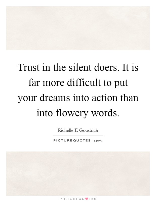 Trust in the silent doers. It is far more difficult to put your dreams into action than into flowery words Picture Quote #1