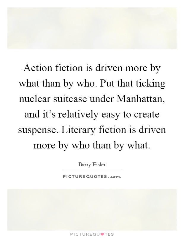 Action fiction is driven more by what than by who. Put that ticking nuclear suitcase under Manhattan, and it's relatively easy to create suspense. Literary fiction is driven more by who than by what Picture Quote #1