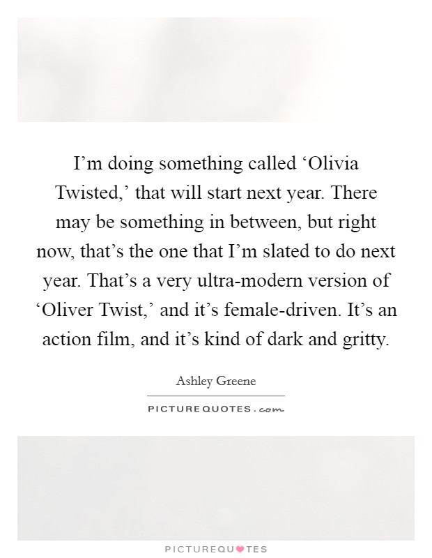 I'm doing something called ‘Olivia Twisted,' that will start next year. There may be something in between, but right now, that's the one that I'm slated to do next year. That's a very ultra-modern version of ‘Oliver Twist,' and it's female-driven. It's an action film, and it's kind of dark and gritty Picture Quote #1