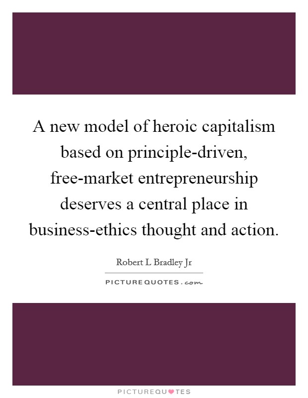 A new model of heroic capitalism based on principle-driven, free-market entrepreneurship deserves a central place in business-ethics thought and action Picture Quote #1
