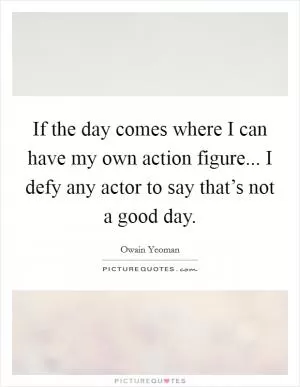 If the day comes where I can have my own action figure... I defy any actor to say that’s not a good day Picture Quote #1