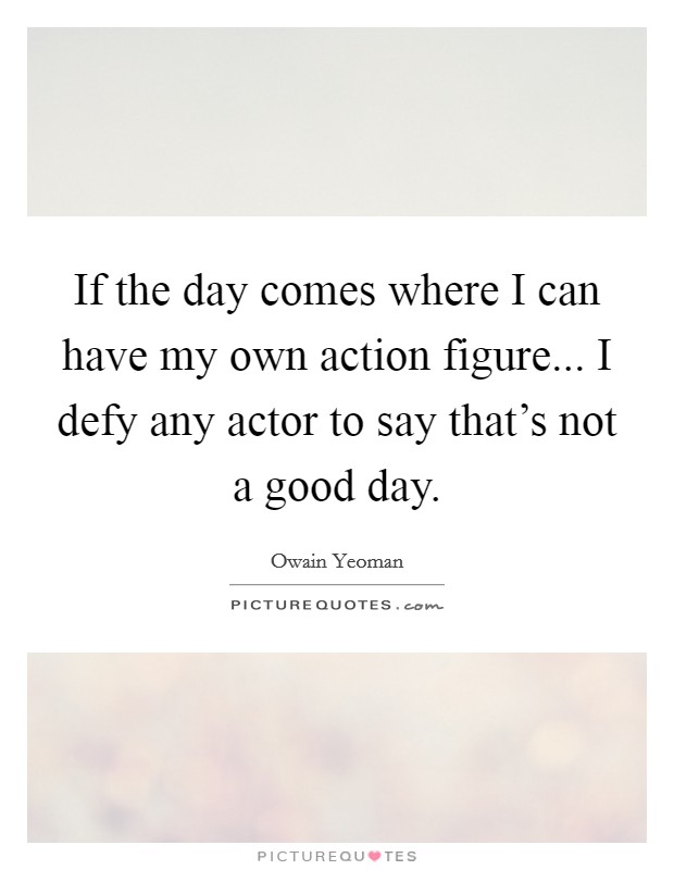 If the day comes where I can have my own action figure... I defy any actor to say that's not a good day Picture Quote #1