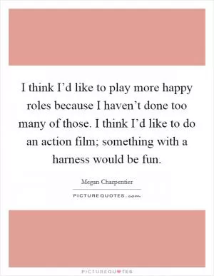 I think I’d like to play more happy roles because I haven’t done too many of those. I think I’d like to do an action film; something with a harness would be fun Picture Quote #1