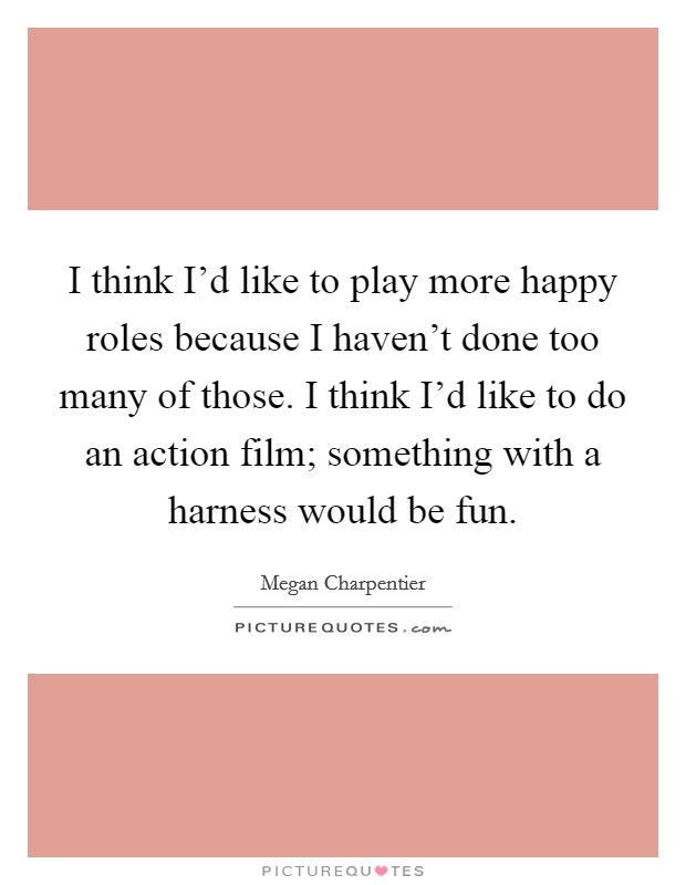 I think I'd like to play more happy roles because I haven't done too many of those. I think I'd like to do an action film; something with a harness would be fun Picture Quote #1