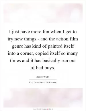 I just have more fun when I get to try new things - and the action film genre has kind of painted itself into a corner, copied itself so many times and it has basically run out of bad buys Picture Quote #1