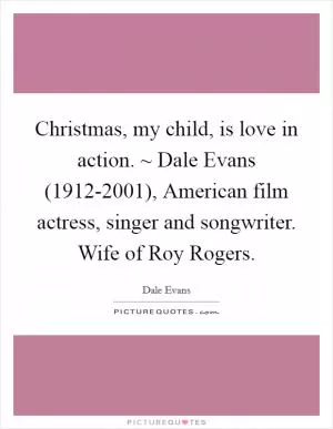 Christmas, my child, is love in action. ~ Dale Evans (1912-2001), American film actress, singer and songwriter. Wife of Roy Rogers Picture Quote #1