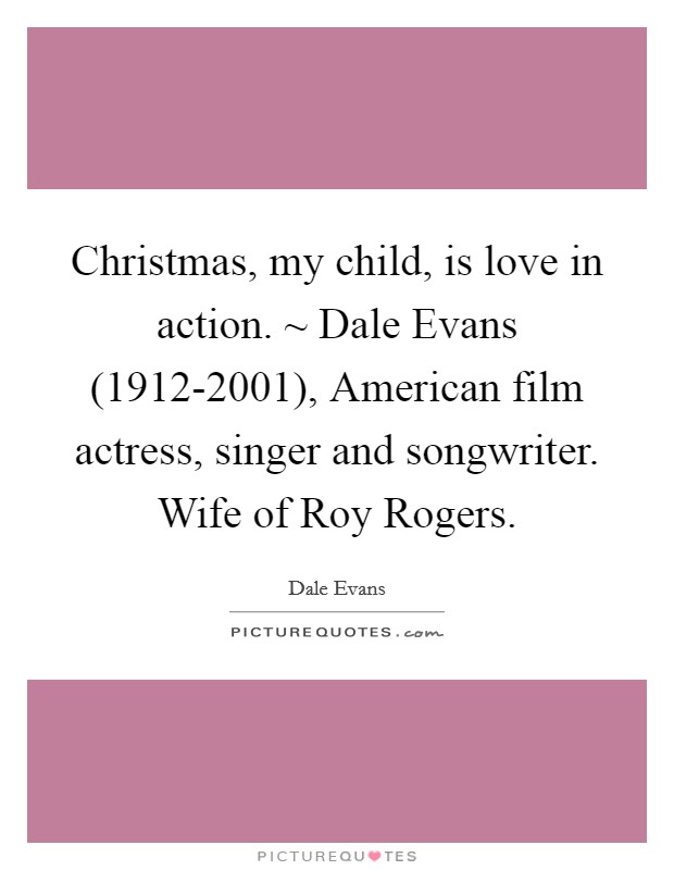 Christmas, my child, is love in action. ~ Dale Evans (1912-2001), American film actress, singer and songwriter. Wife of Roy Rogers Picture Quote #1