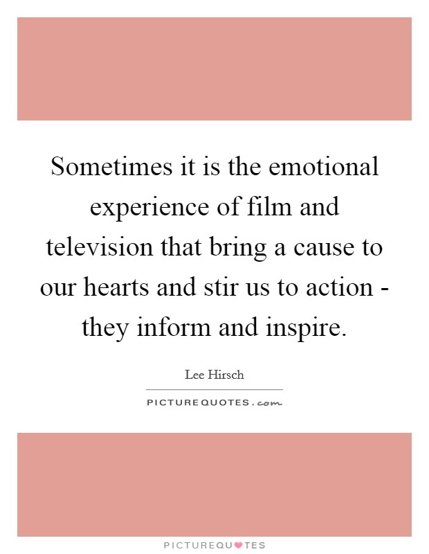 Sometimes it is the emotional experience of film and television that bring a cause to our hearts and stir us to action - they inform and inspire Picture Quote #1