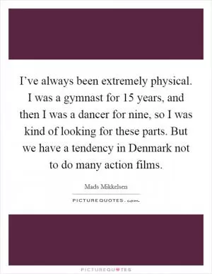 I’ve always been extremely physical. I was a gymnast for 15 years, and then I was a dancer for nine, so I was kind of looking for these parts. But we have a tendency in Denmark not to do many action films Picture Quote #1