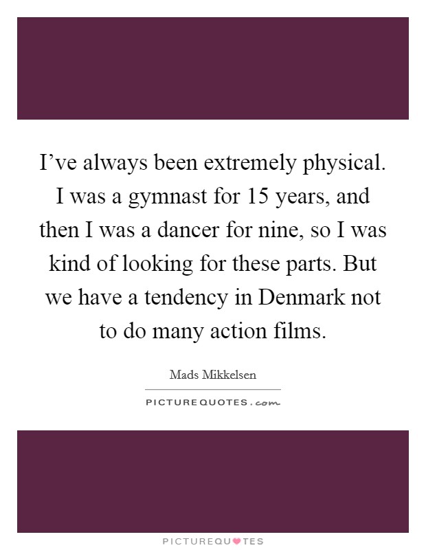 I've always been extremely physical. I was a gymnast for 15 years, and then I was a dancer for nine, so I was kind of looking for these parts. But we have a tendency in Denmark not to do many action films Picture Quote #1