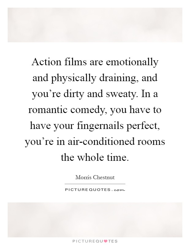 Action films are emotionally and physically draining, and you're dirty and sweaty. In a romantic comedy, you have to have your fingernails perfect, you're in air-conditioned rooms the whole time Picture Quote #1