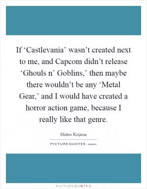 If ‘Castlevania’ wasn’t created next to me, and Capcom didn’t release ‘Ghouls n’ Goblins,’ then maybe there wouldn’t be any ‘Metal Gear,’ and I would have created a horror action game, because I really like that genre Picture Quote #1