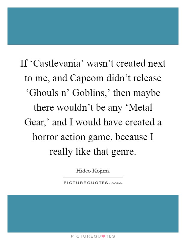 If ‘Castlevania' wasn't created next to me, and Capcom didn't release ‘Ghouls n' Goblins,' then maybe there wouldn't be any ‘Metal Gear,' and I would have created a horror action game, because I really like that genre Picture Quote #1