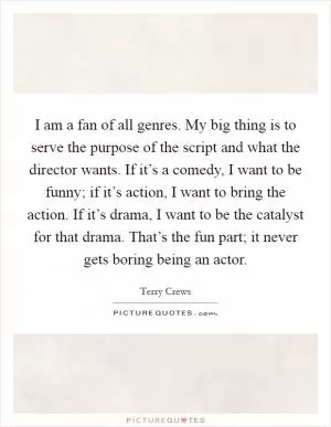 I am a fan of all genres. My big thing is to serve the purpose of the script and what the director wants. If it’s a comedy, I want to be funny; if it’s action, I want to bring the action. If it’s drama, I want to be the catalyst for that drama. That’s the fun part; it never gets boring being an actor Picture Quote #1