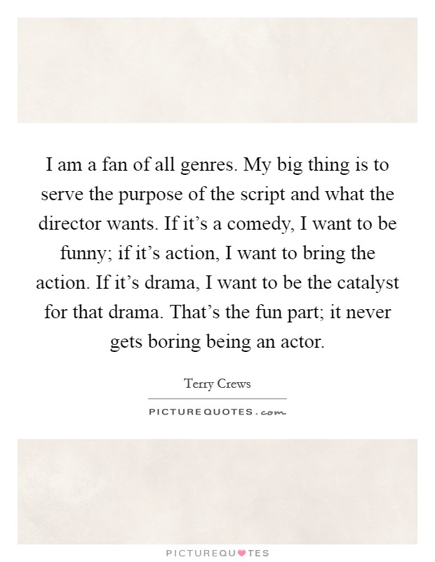 I am a fan of all genres. My big thing is to serve the purpose of the script and what the director wants. If it's a comedy, I want to be funny; if it's action, I want to bring the action. If it's drama, I want to be the catalyst for that drama. That's the fun part; it never gets boring being an actor Picture Quote #1