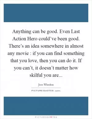 Anything can be good. Even Last Action Hero could’ve been good. There’s an idea somewhere in almost any movie : if you can find something that you love, then you can do it. If you can’t, it doesn’t matter how skilful you are Picture Quote #1