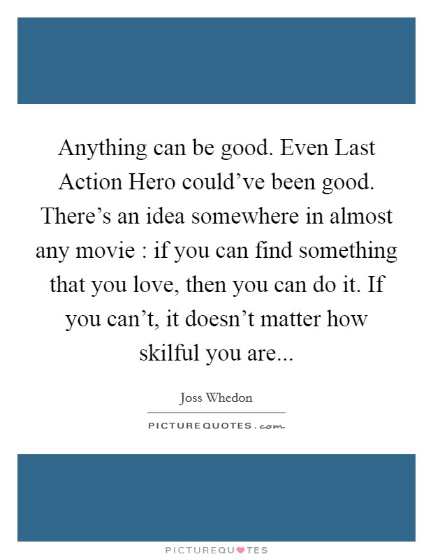 Anything can be good. Even Last Action Hero could've been good. There's an idea somewhere in almost any movie : if you can find something that you love, then you can do it. If you can't, it doesn't matter how skilful you are Picture Quote #1