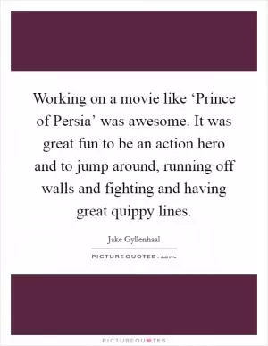 Working on a movie like ‘Prince of Persia’ was awesome. It was great fun to be an action hero and to jump around, running off walls and fighting and having great quippy lines Picture Quote #1