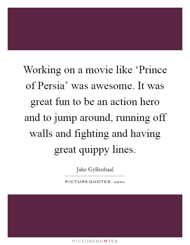 Working on a movie like ‘Prince of Persia' was awesome. It was great fun to be an action hero and to jump around, running off walls and fighting and having great quippy lines Picture Quote #1