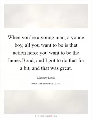 When you’re a young man, a young boy, all you want to be is that action hero; you want to be the James Bond, and I got to do that for a bit, and that was great Picture Quote #1
