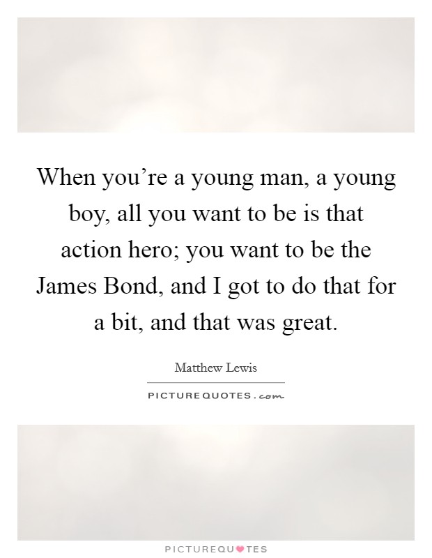When you're a young man, a young boy, all you want to be is that action hero; you want to be the James Bond, and I got to do that for a bit, and that was great Picture Quote #1