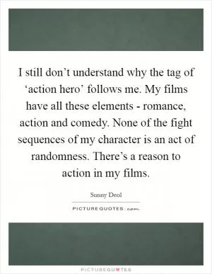 I still don’t understand why the tag of ‘action hero’ follows me. My films have all these elements - romance, action and comedy. None of the fight sequences of my character is an act of randomness. There’s a reason to action in my films Picture Quote #1
