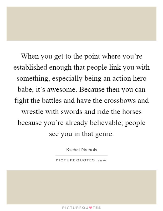 When you get to the point where you're established enough that people link you with something, especially being an action hero babe, it's awesome. Because then you can fight the battles and have the crossbows and wrestle with swords and ride the horses because you're already believable; people see you in that genre Picture Quote #1