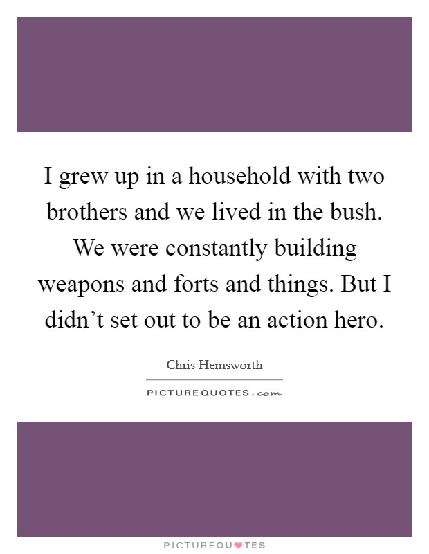 I grew up in a household with two brothers and we lived in the bush. We were constantly building weapons and forts and things. But I didn't set out to be an action hero Picture Quote #1