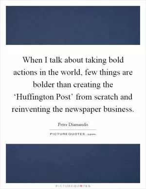 When I talk about taking bold actions in the world, few things are bolder than creating the ‘Huffington Post’ from scratch and reinventing the newspaper business Picture Quote #1