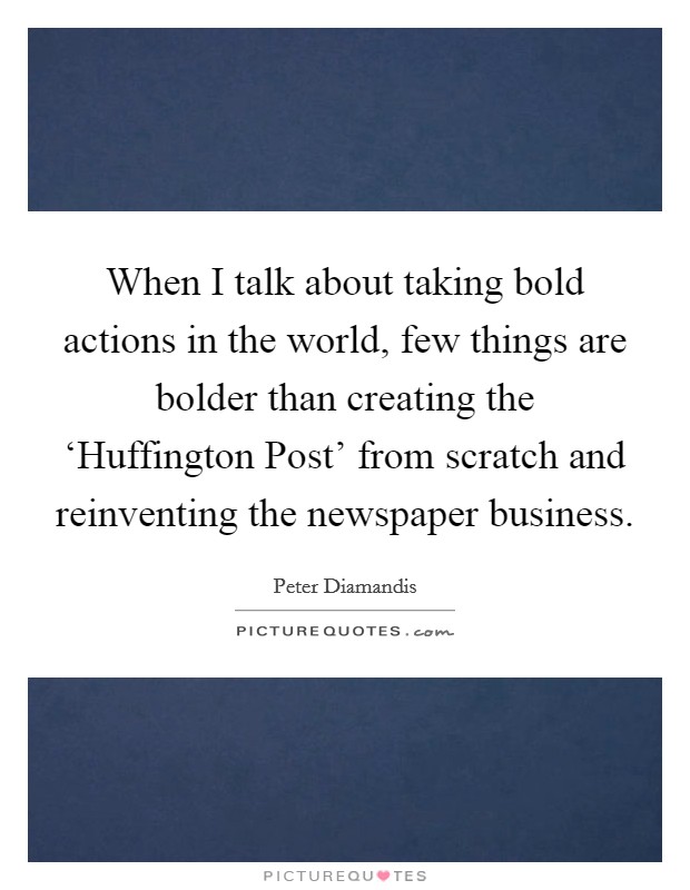 When I talk about taking bold actions in the world, few things are bolder than creating the ‘Huffington Post' from scratch and reinventing the newspaper business Picture Quote #1