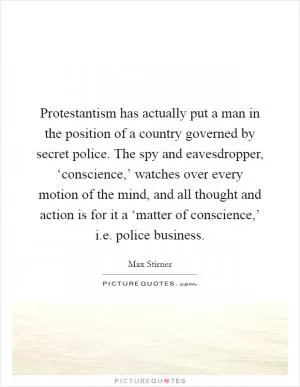 Protestantism has actually put a man in the position of a country governed by secret police. The spy and eavesdropper, ‘conscience,’ watches over every motion of the mind, and all thought and action is for it a ‘matter of conscience,’ i.e. police business Picture Quote #1