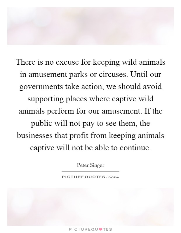 There is no excuse for keeping wild animals in amusement parks or circuses. Until our governments take action, we should avoid supporting places where captive wild animals perform for our amusement. If the public will not pay to see them, the businesses that profit from keeping animals captive will not be able to continue Picture Quote #1