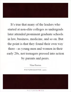 It’s true that many of the leaders who started at non-elite colleges as undergrads later attended prominent graduate schools in law, business, medicine, and so on. But the point is that they found their own way there - as young men and women in their early 20s, not teenagers pressed into action by parents and peers Picture Quote #1