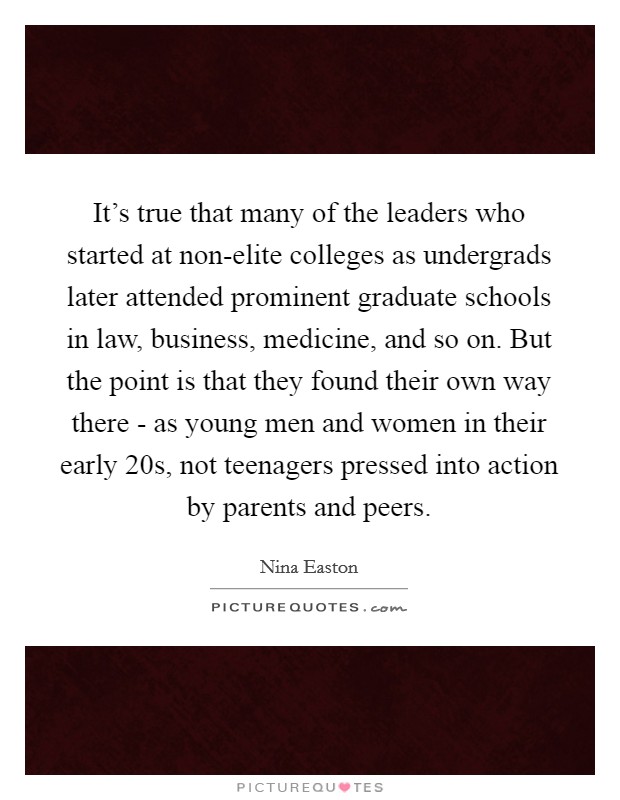 It's true that many of the leaders who started at non-elite colleges as undergrads later attended prominent graduate schools in law, business, medicine, and so on. But the point is that they found their own way there - as young men and women in their early 20s, not teenagers pressed into action by parents and peers Picture Quote #1
