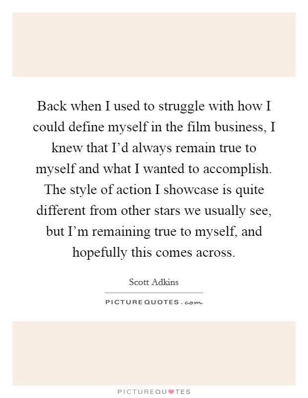 Back when I used to struggle with how I could define myself in the film business, I knew that I'd always remain true to myself and what I wanted to accomplish. The style of action I showcase is quite different from other stars we usually see, but I'm remaining true to myself, and hopefully this comes across Picture Quote #1