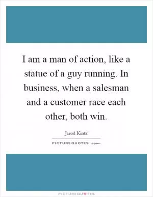 I am a man of action, like a statue of a guy running. In business, when a salesman and a customer race each other, both win Picture Quote #1