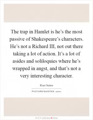 The trap in Hamlet is he’s the most passive of Shakespeare’s characters. He’s not a Richard III, not out there taking a lot of action. It’s a lot of asides and soliloquies where he’s wrapped in angst, and that’s not a very interesting character Picture Quote #1