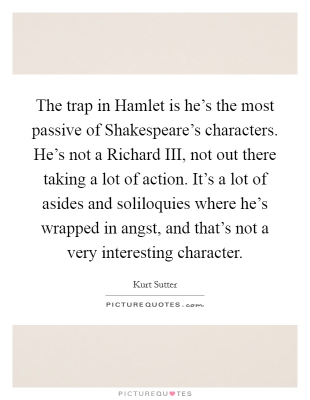 The trap in Hamlet is he's the most passive of Shakespeare's characters. He's not a Richard III, not out there taking a lot of action. It's a lot of asides and soliloquies where he's wrapped in angst, and that's not a very interesting character Picture Quote #1
