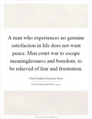 A man who experiences no genuine satisfaction in life does not want peace. Men court war to escape meaninglessness and boredom, to be relieved of fear and frustration Picture Quote #1