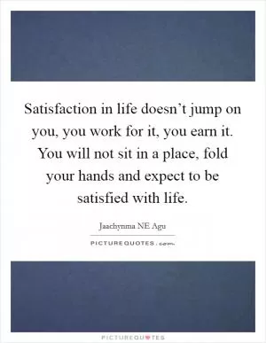 Satisfaction in life doesn’t jump on you, you work for it, you earn it. You will not sit in a place, fold your hands and expect to be satisfied with life Picture Quote #1