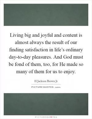 Living big and joyful and content is almost always the result of our finding satisfaction in life’s ordinary day-to-day pleasures. And God must be fond of them, too, for He made so many of them for us to enjoy Picture Quote #1