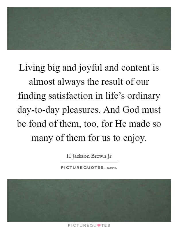 Living big and joyful and content is almost always the result of our finding satisfaction in life's ordinary day-to-day pleasures. And God must be fond of them, too, for He made so many of them for us to enjoy Picture Quote #1