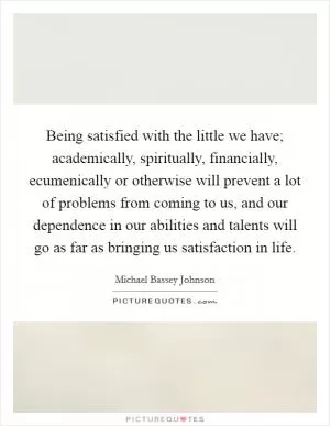 Being satisfied with the little we have; academically, spiritually, financially, ecumenically or otherwise will prevent a lot of problems from coming to us, and our dependence in our abilities and talents will go as far as bringing us satisfaction in life Picture Quote #1