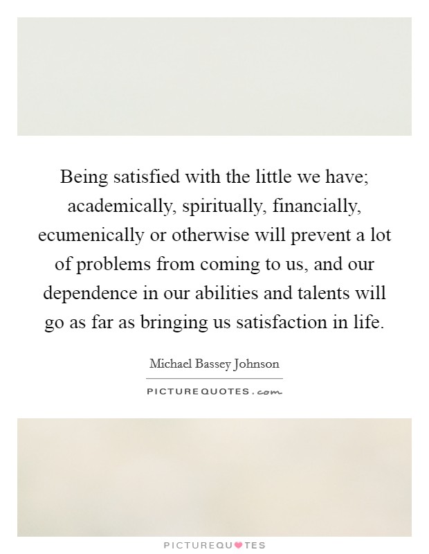 Being satisfied with the little we have; academically, spiritually, financially, ecumenically or otherwise will prevent a lot of problems from coming to us, and our dependence in our abilities and talents will go as far as bringing us satisfaction in life Picture Quote #1