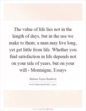The value of life lies not in the length of days, but in the use we make to them; a man may live long, yet get little from life. Whether you find satisfaction in life depends not on your tale of years, but on your will - Montaigne, Essays Picture Quote #1