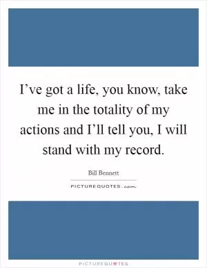 I’ve got a life, you know, take me in the totality of my actions and I’ll tell you, I will stand with my record Picture Quote #1