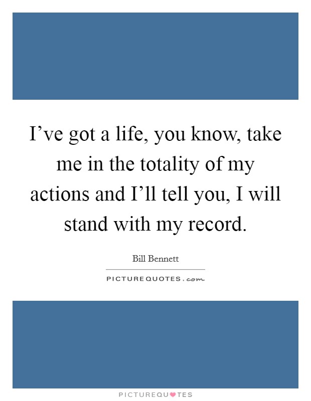I've got a life, you know, take me in the totality of my actions and I'll tell you, I will stand with my record Picture Quote #1