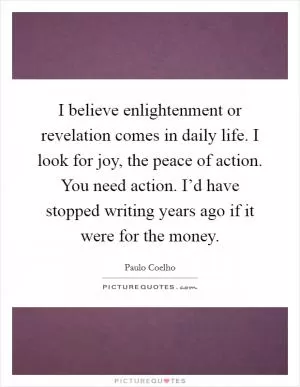 I believe enlightenment or revelation comes in daily life. I look for joy, the peace of action. You need action. I’d have stopped writing years ago if it were for the money Picture Quote #1